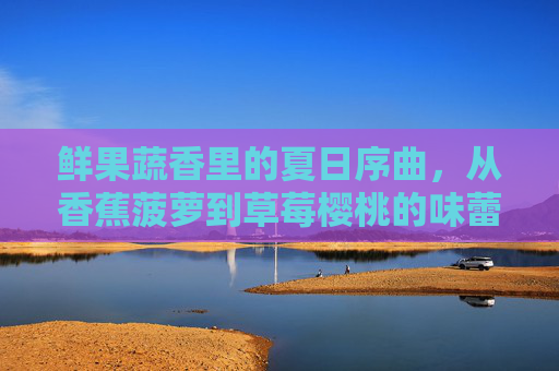鲜果蔬香里的夏日序曲,从香蕉菠萝到草莓樱桃的味蕾狂欢,榴莲茄子为生活添上浓墨重彩 鲜果蔬香里的夏日序曲,从香蕉菠萝到草莓樱桃的味蕾狂欢,榴莲茄子为生活添上浓墨重彩