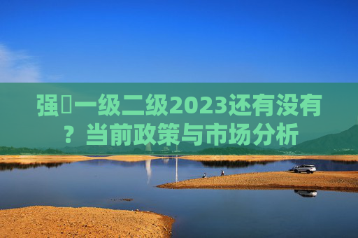 强㖿一级二级2023还有没有?当前政策与市场分析 强㖿一级二级2023还有没有?当前政策与市场分析