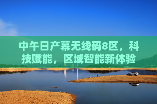 中午日产幕无线码8区，科技赋能，区域智能新体验
