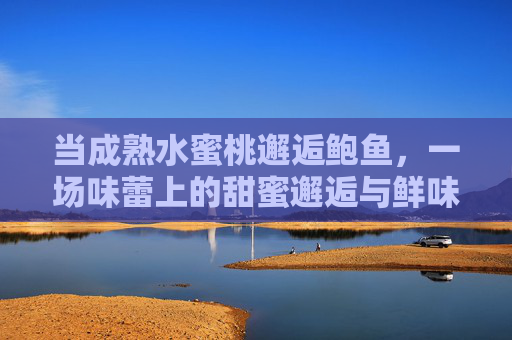 当成熟水蜜桃邂逅鲍鱼,一场味蕾上的甜蜜邂逅与鲜味碰撞 当成熟水蜜桃邂逅鲍鱼,一场味蕾上的甜蜜邂逅与鲜味碰撞