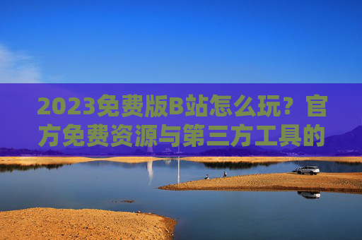 2023免费版B站怎么玩?官方免费资源与第三方工具的详细解析 2023免费版B站怎么玩?官方免费资源与第三方工具的详细解析