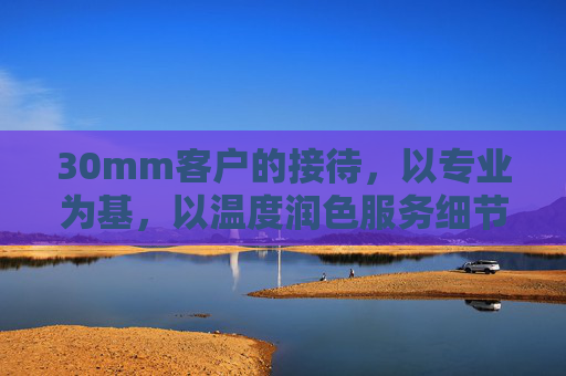 30mm客户的接待,以专业为基,以温度润色服务细节,30mm客户接待,以专业为基,以温度润色服务细节 30mm客户的接待,以专业为基,以温度润色服务细节,30mm客户接待,以专业为基,以温度润色服务细节
