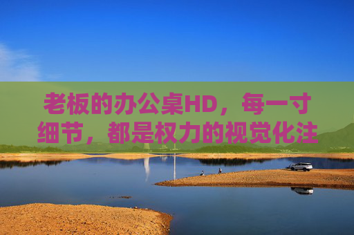 老板的办公桌HD,每一寸细节,都是权力的视觉化注脚 老板的办公桌HD,每一寸细节,都是权力的视觉化注脚
