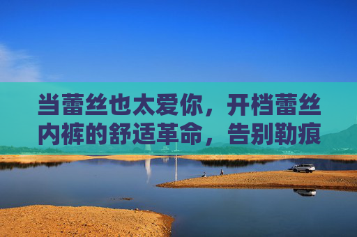 当蕾丝也太爱你,开档蕾丝内裤的舒适革命,告别勒痕与不适,当蕾丝也太爱你,开档蕾丝内裤的舒适革命,告别勒痕与不适 当蕾丝也太爱你,开档蕾丝内裤的舒适革命,告别勒痕与不适,当蕾丝也太爱你,开档蕾丝内裤的舒适革命,告别勒痕与不适