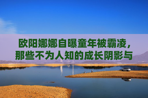 欧阳娜娜自曝童年被霸凌,那些不为人知的成长阴影与坚韧力量 欧阳娜娜自曝童年被霸凌,那些不为人知的成长阴影与坚韧力量