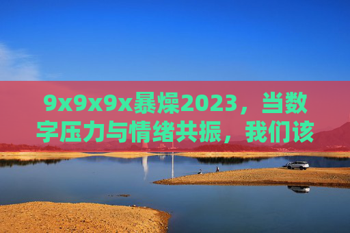 9x9x9x暴燥2023,当数字压力与情绪共振,我们该如何解绑? 9x9x9x暴燥2023,当数字压力与情绪共振,我们该如何解绑?