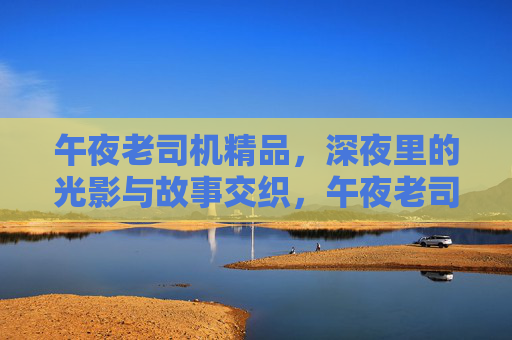 午夜老司机精品,深夜里的光影与故事交织,午夜老司机精品,深夜光影与故事交织的叙事 午夜老司机精品,深夜里的光影与故事交织,午夜老司机精品,深夜光影与故事交织的叙事