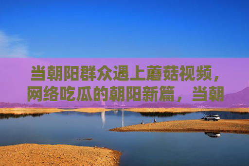 当朝阳群众遇上蘑菇视频,网络吃瓜的朝阳新篇,当朝阳群众遇上蘑菇视频,网络吃瓜的朝阳新篇 当朝阳群众遇上蘑菇视频,网络吃瓜的朝阳新篇,当朝阳群众遇上蘑菇视频,网络吃瓜的朝阳新篇