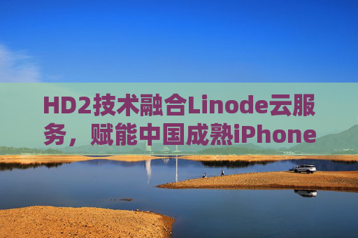 HD2技术融合Linode云服务，赋能中国成熟iPhone生态的创新发展，HD2技术融合Linode云服务，赋能中国成熟iPhone生态的创新发展