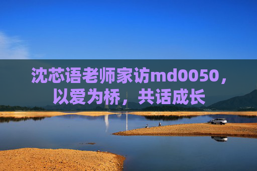 沈芯语老师家访md0050,以爱为桥,共话成长 沈芯语老师家访md0050,以爱为桥,共话成长