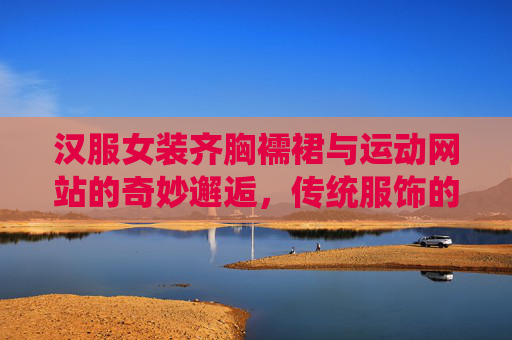 汉服女装齐胸襦裙与运动网站的奇妙邂逅,传统服饰的现代活力绽放 汉服女装齐胸襦裙与运动网站的奇妙邂逅,传统服饰的现代活力绽放