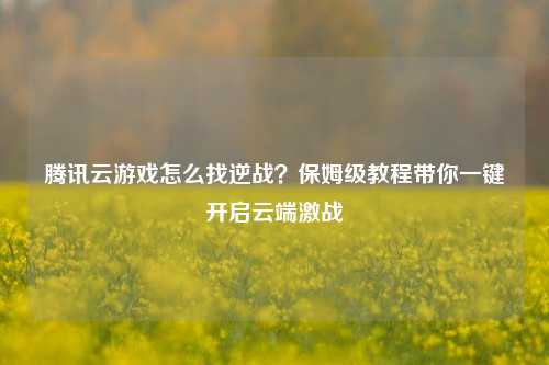 腾讯云游戏怎么找逆战？保姆级教程带你一键开启云端激战