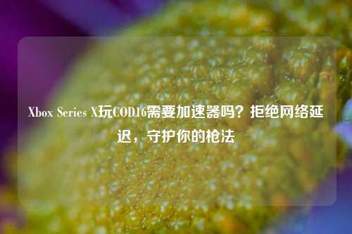 Xbox Series X玩COD16需要加速器吗？拒绝网络延迟，守护你的枪法