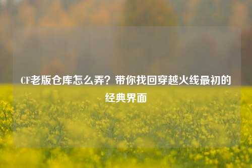 CF老版仓库怎么弄？带你找回穿越火线最初的经典界面