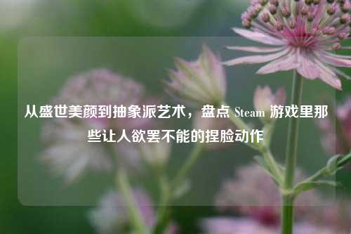 从盛世美颜到抽象派艺术，盘点 Steam 游戏里那些让人欲罢不能的捏脸动作