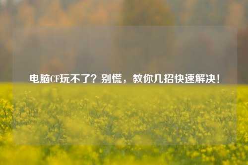 电脑CF玩不了？别慌，教你几招快速解决！