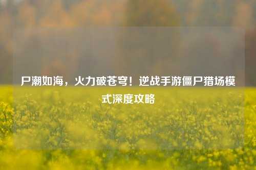 尸潮如海，火力破苍穹！逆战手游僵尸猎场模式深度攻略