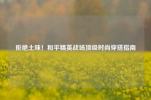 拒绝土味！和平精英战场顶级时尚穿搭指南