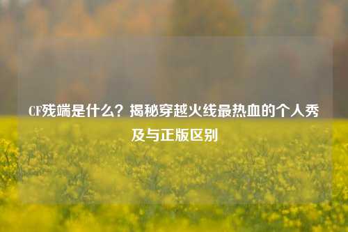 CF残端是什么？揭秘穿越火线最热血的个人秀及与正版区别