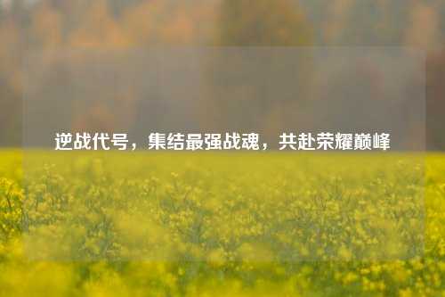 逆战代号，集结最强战魂，共赴荣耀巅峰