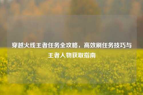 穿越火线王者任务全攻略，高效刷任务技巧与王者人物获取指南