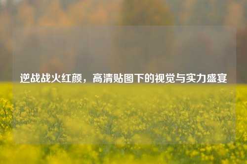 逆战战火红颜,高清贴图下的视觉与实力盛宴