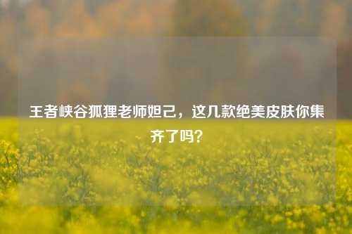 王者峡谷狐狸老师妲己，这几款绝美皮肤你集齐了吗？