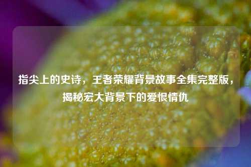 指尖上的史诗，王者荣耀背景故事全集完整版，揭秘宏大背景下的爱恨情仇