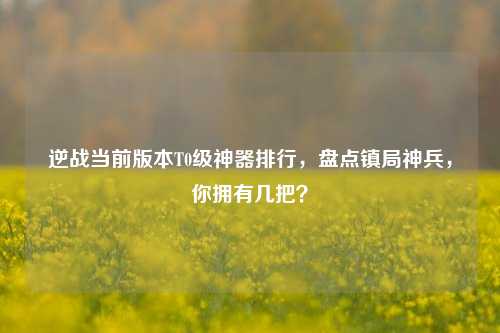 逆战当前版本T0级神器排行,盘点镇局神兵,你拥有几把?