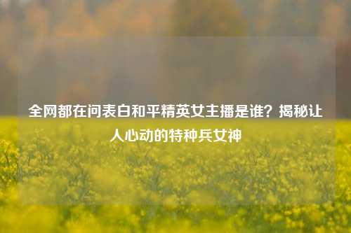 全网都在问表白和平精英女主播是谁？揭秘让人心动的特种兵女神
