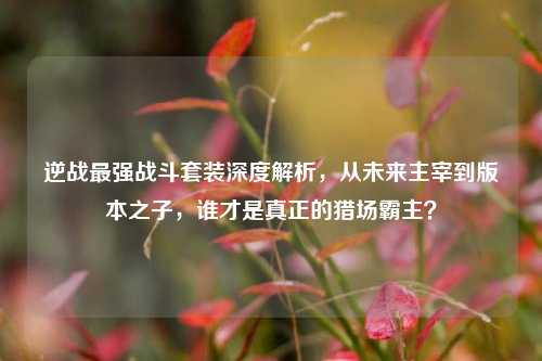 逆战最强战斗套装深度解析,从未来主宰到版本之子,谁才是真正的猎场霸主?