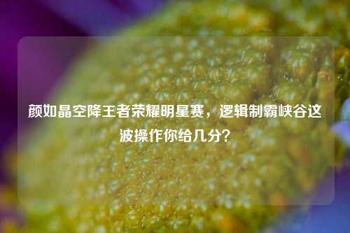 颜如晶空降王者荣耀明星赛,逻辑制霸峡谷这波操作你给几分?