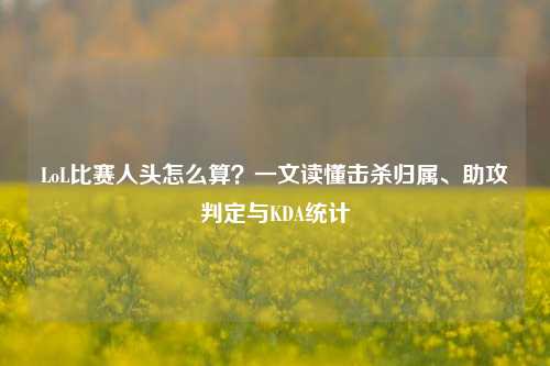 LoL比赛人头怎么算？一文读懂击杀归属、助攻判定与KDA统计