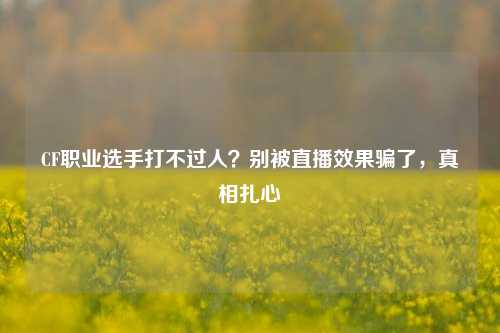 CF职业选手打不过人？别被直播效果骗了，真相扎心