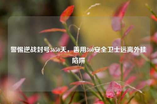 警惕逆战封号3650天,善用360安全卫士远离外挂陷阱