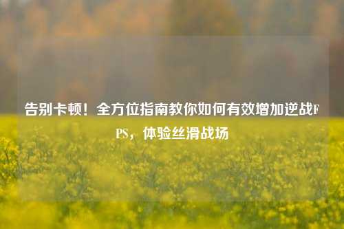 告别卡顿！全方位指南教你如何有效增加逆战FPS，体验丝滑战场