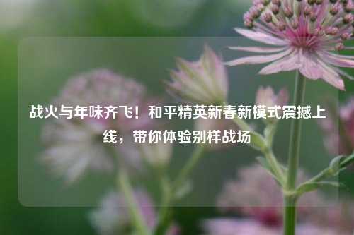 战火与年味齐飞！和平精英新春新模式震撼上线，带你体验别样战场