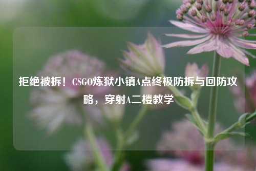 拒绝被拆！CSGO炼狱小镇A点终极防拆与回防攻略，穿射A二楼教学