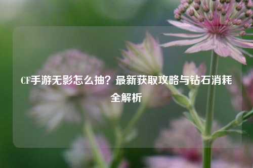 CF手游无影怎么抽？最新获取攻略与钻石消耗全解析