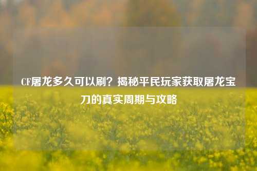 CF屠龙多久可以刷？揭秘平民玩家获取屠龙宝刀的真实周期与攻略