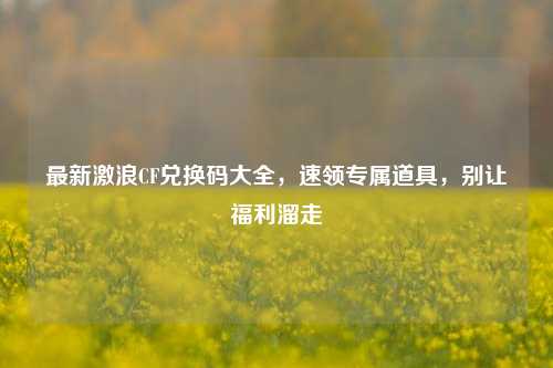 最新激浪CF兑换码大全，速领专属道具，别让福利溜走