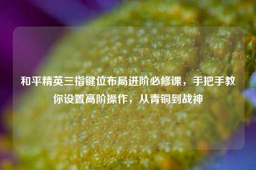 和平精英三指键位布局进阶必修课,手把手教你设置高阶操作,从青铜到战神