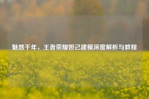 魅惑千年，王者荣耀妲己建模深度解析与教程