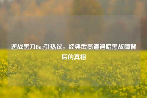 逆战黑刀Bug引热议,经典武器遭遇暗黑故障背后的真相