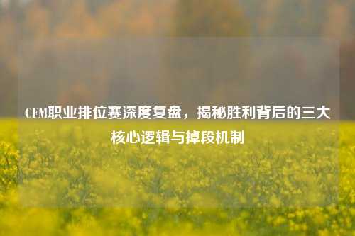 CFM职业排位赛深度复盘，揭秘胜利背后的三大核心逻辑与掉段机制