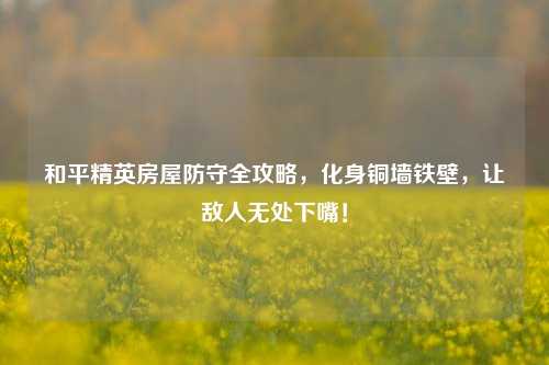 和平精英房屋防守全攻略,化身铜墙铁壁,让敌人无处下嘴!