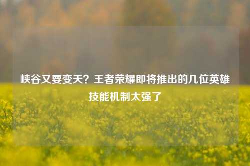 峡谷又要变天？王者荣耀即将推出的几位英雄技能机制太强了