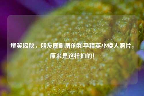 爆笑揭秘，朋友圈刷屏的和平精英小矮人照片，原来是这样拍的！