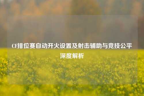 CF排位赛自动开火设置及射击辅助与竞技公平深度解析