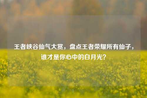 王者峡谷仙气大赏，盘点王者荣耀所有仙子，谁才是你心中的白月光？